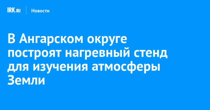 В Ангарском округе построят нагревный стенд для изучения атмосферы Земли