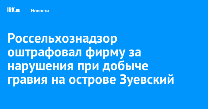 Россельхознадзор оштрафовал фирму за нарушения при добыче гравия на острове Зуевский