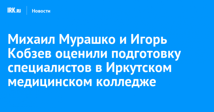 Михаил Мурашко и Игорь Кобзев оценили подготовку специалистов в Иркутском медицинском колледже