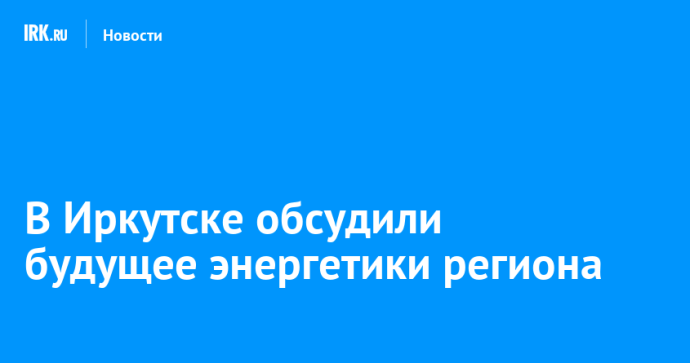В Иркутске обсудили будущее энергетики региона В Иркутске обсудили будущее энергетики региона