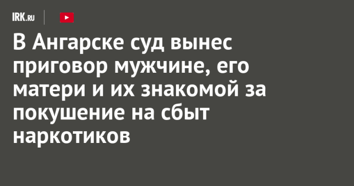 В Ангарске суд вынес приговор мужчине, его матери и их знакомой за покушение на сбыт наркотиков