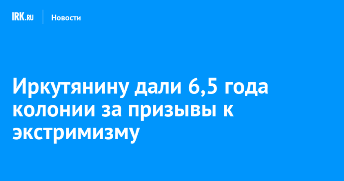 Иркутянину дали 6,5 года колонии за призывы к экстримизму