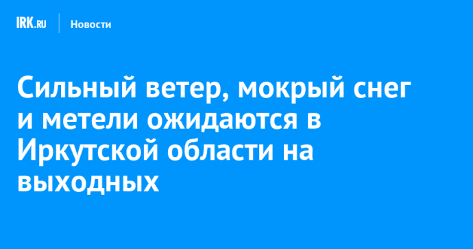 Сильный ветер, мокрый снег и метели ожидаются в Иркутской области на выходных