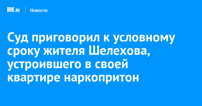 Суд приговорил к условному сроку жителя Шелехова, устроившего в своей квартире наркопритон Суд приговорил к условному сроку жителя Шелехова, устроившего в своей квартире наркопритон