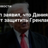 Трамп заявил, что Дания не может защитить Гренландию