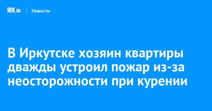 В Иркутске хозяин квартиры дважды устроил пожар из-за неосторожности при курении