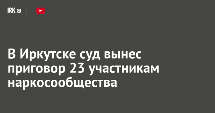 В Иркутске суд вынес приговор 23 участникам наркосообщества