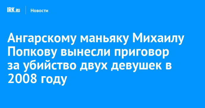Ангарскому маньяку Михаилу Попкову вынесли приговор за убийство двух девушек в 2008 году Ангарскому маньяку Михаилу Попкову вынесли приговор за убийство двух девушек в 2008 году
