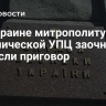 На Украине митрополиту канонической УПЦ заочно вынесли приговор