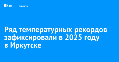 Ряд температурных рекордов зафиксировали в 2025 году в Иркутске