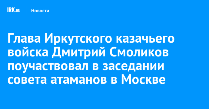Глава Иркутского казачьего войска Дмитрий Смоликов поучаствовал в заседании совета атаманов в Москве Глава Иркутского казачьего войска Дмитрий Смоликов поучаствовал в заседании совета атаманов в Москве