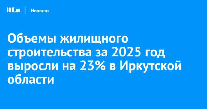 Объемы жилищного строительства за 2025 год выросли на 23% в Иркутской области Объемы жилищного строительства за 2025 год выросли на 23% в Иркутской области