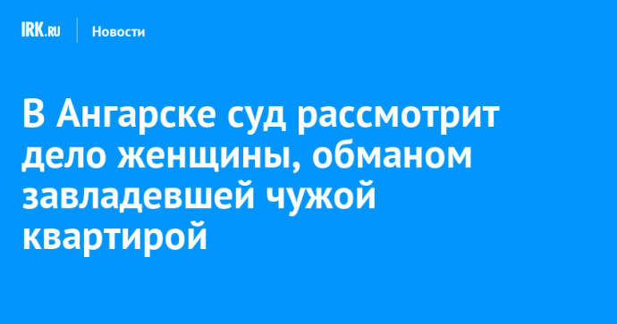 В Ангарске суд рассмотрит дело женщины, обманом завладевшей чужой квартирой