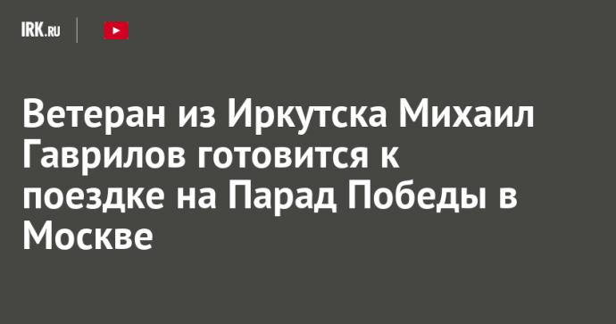 Ветеран из Иркутска Михаил Гаврилов готовится к поездке на Парад Победы в Москве