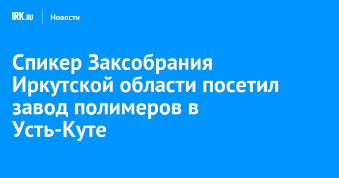 Спикер Заксобрания Иркутской области посетил завод полимеров в Усть-Куте
