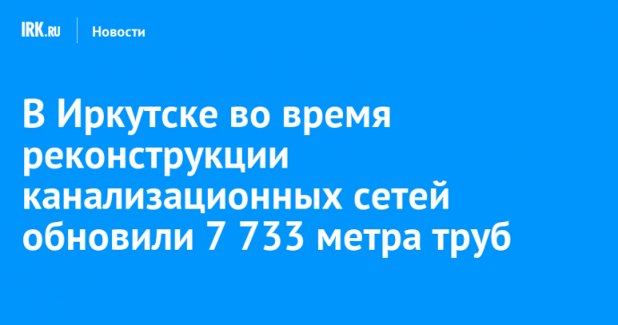 В Иркутске во время реконструкции канализационных сетей обновили 7 733 метра труб