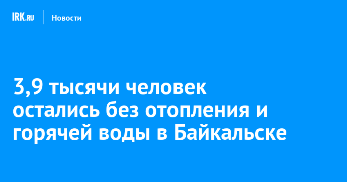 3,9 тысячи человек остались без отопления и горячей воды в Байкальске
