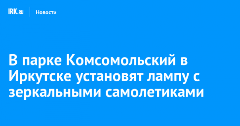 В парке Комсомольский в Иркутске установят лампу с зеркальными самолетиками
