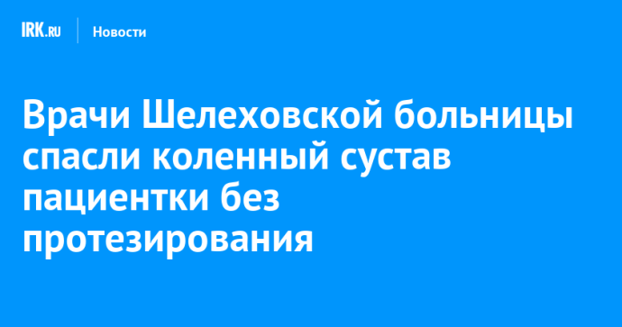Врачи Шелеховской больницы спасли коленный сустав пациентки без протезирования