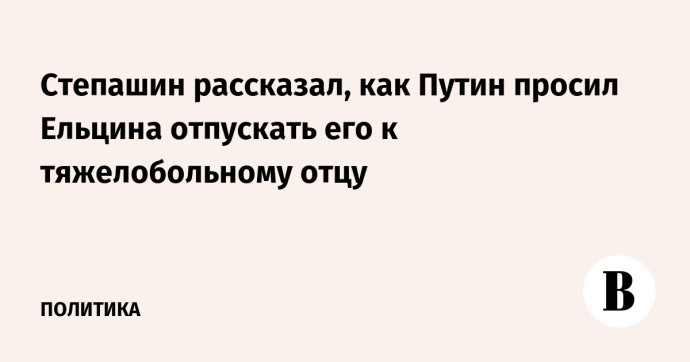 Степашин рассказал, как Путин просил Ельцина отпускать его к тяжелобольному отцу