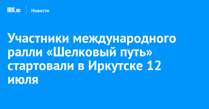 Участники международного ралли «Шелковый путь» стартовали в Иркутске 12 июля