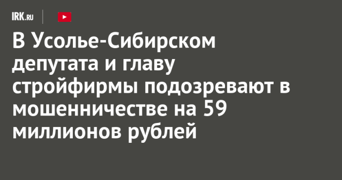 В Усолье-Сибирском депутата и главу стройфирмы подозревают в мошенничестве на 59 миллионов рублей В Усолье-Сибирском депутата и главу стройфирмы подозревают в мошенничестве на 59 миллионов рублей