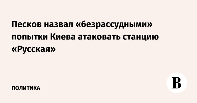 Песков назвал безрассудными попытки Киева атаковать станцию «Русская»