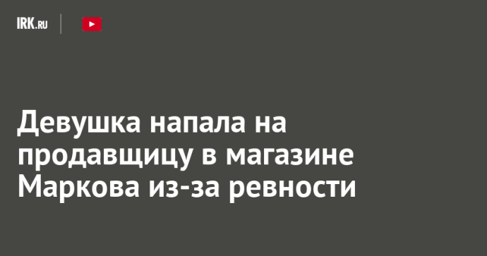 Девушка напала на продавщицу в магазине Маркова из-за ревности Девушка напала на продавщицу в магазине Маркова из-за ревности