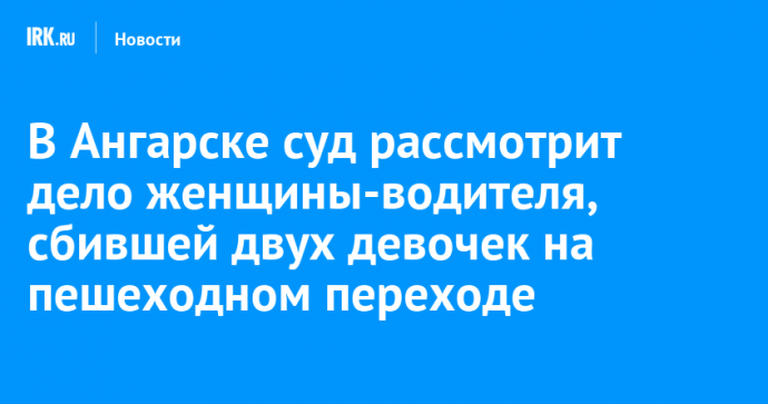 В Ангарске суд рассмотрит дело женщины-водителя, сбившей двух девочек на пешеходном переходе