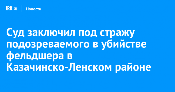 Суд заключил под стражу подозреваемого в убийстве фельдшера в Казачинско-Ленском районе