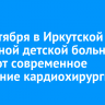 10 сентября в Иркутской областной детской больнице откроют современное отделение кардиохирургии