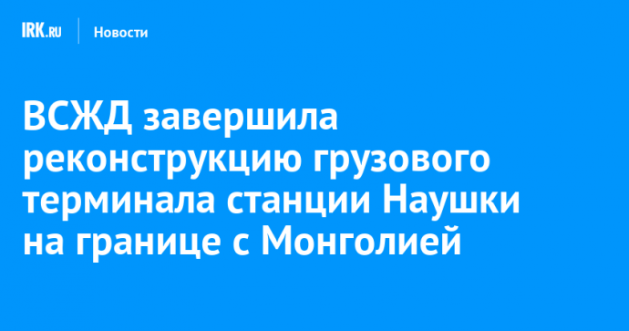 ВСЖД завершила реконструкцию грузового терминала станции Наушки на границе с Монголией