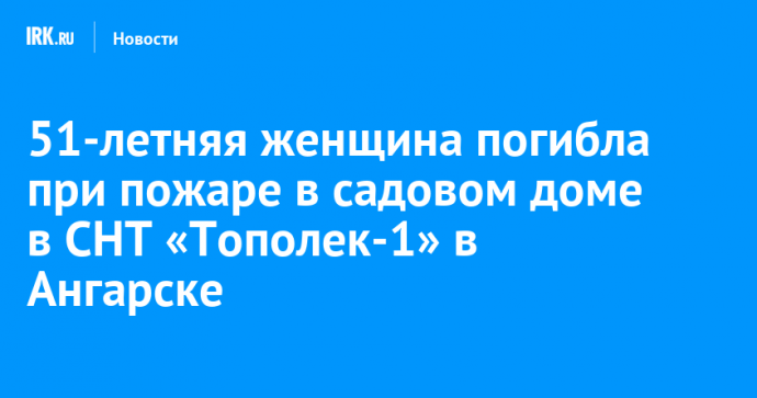 51-летняя женщина погибла при пожаре в садовом доме в СНТ «Тополек-1» в Ангарске