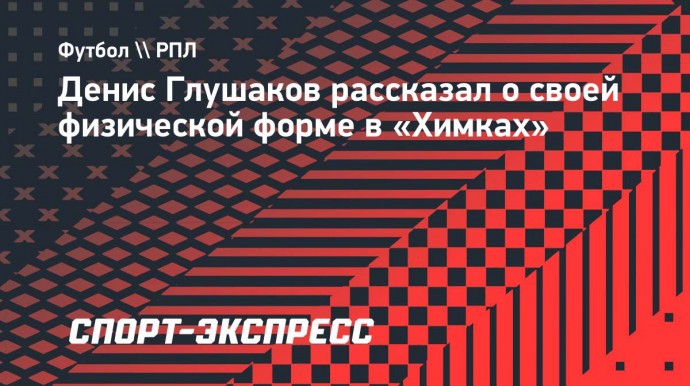 Глушаков: «В «Химках» все хорошие футболисты. Я люблю конкуренцию»