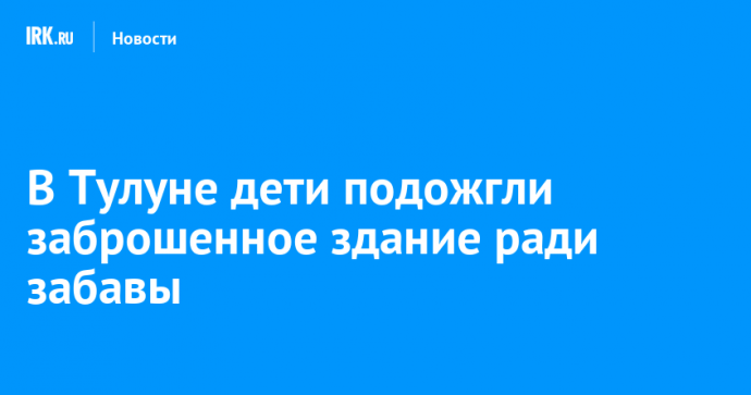 В Тулуне дети подожгли заброшенное здание ради забавы