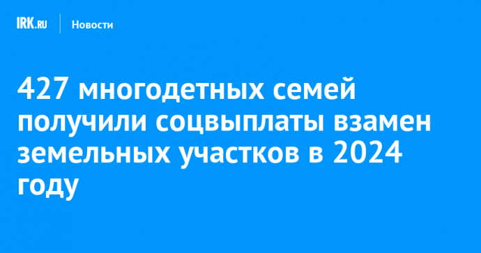 427 многодетных семей получили соцвыплаты взамен земельных участков в 2024 году