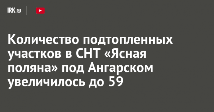 Количество подтопленных участков в СНТ «Ясная поляна» под Ангарском увеличилось до 59