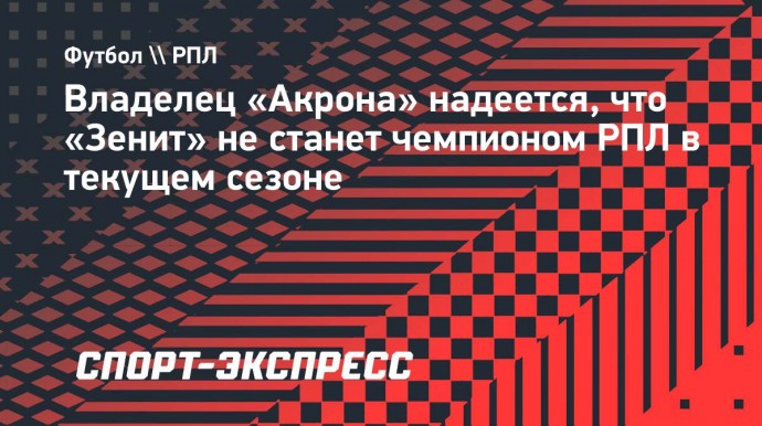 Владелец «Акрона» надеется, что «Зенит» не станет чемпионом РПЛ в текущем сезоне