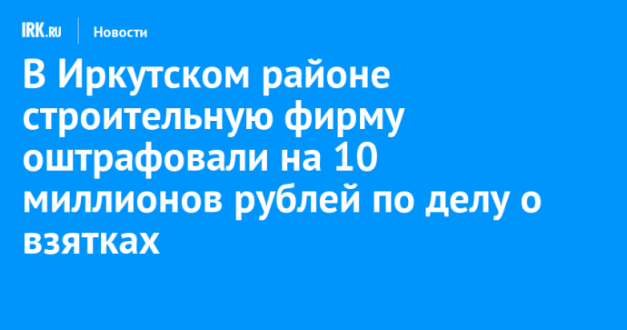 В Иркутском районе строительную фирму оштрафовали на 10 миллионов рублей по делу о взятках