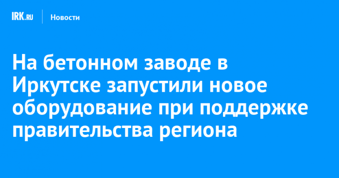 На бетонном заводе в Иркутске запустили новое оборудование при поддержке правительства региона