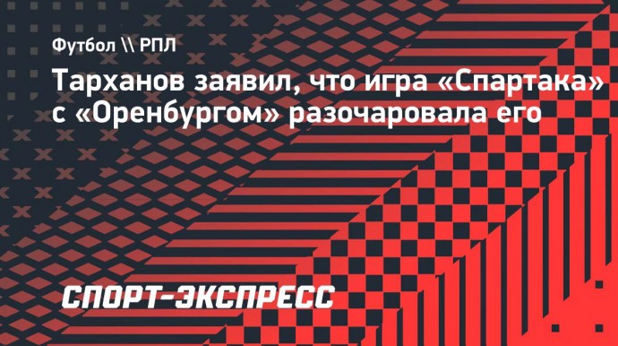 Тарханов заявил, что игра «Спартака» с «Оренбургом» разочаровала его