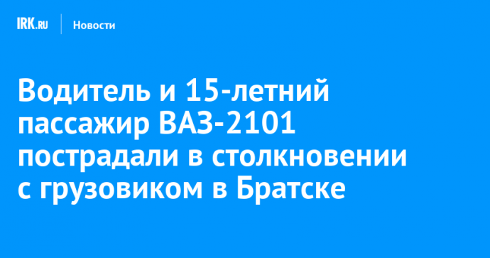 Водитель и 15-летний пассажир ВАЗ-2101 пострадали в столкновении с грузовиком в Братске