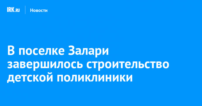 В поселке Залари завершилось строительство детской поликлиники