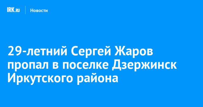 29-летний Сергей Жаров пропал в поселке Дзержинск Иркутского района