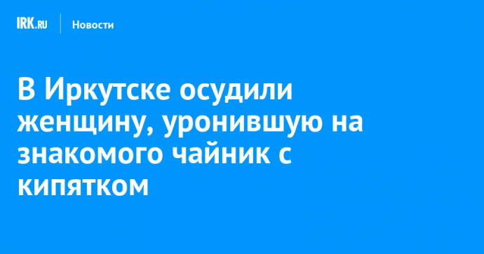 В Иркутске осудили женщину, уронившую на знакомого чайник с кипятком