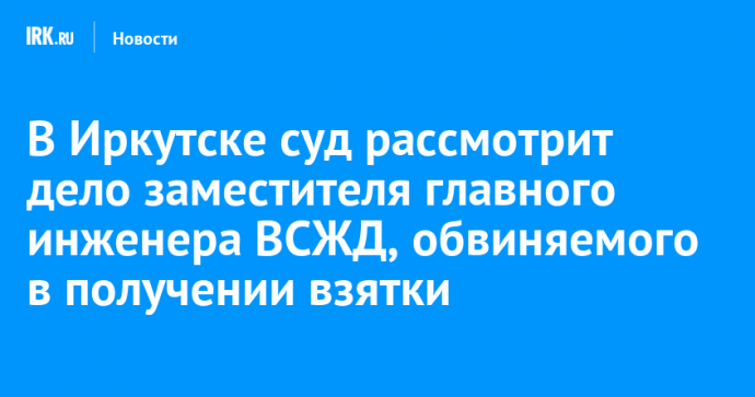 В Иркутске суд рассмотрит дело заместителя главного инженера ВСЖД, обвиняемого в получении взятки