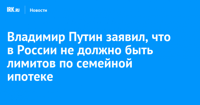 Владимир Путин заявил, что в России не должно быть лимитов по семейной ипотеке