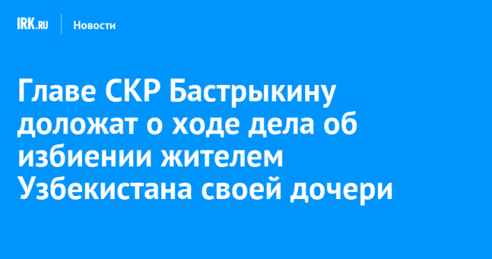 Главе СКР Бастрыкину доложат о ходе дела об избиении жителем Узбекистана своей дочери