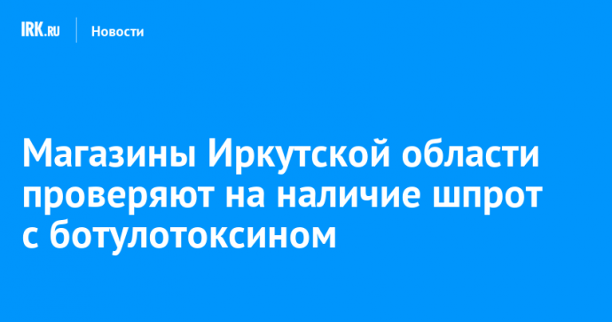 Магазины Иркутской области проверяют на наличие шпрот с ботулотоксином