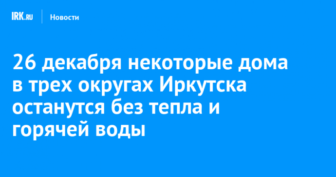 26 декабря некоторые дома в трех округах Иркутска останутся без тепла и горячей воды